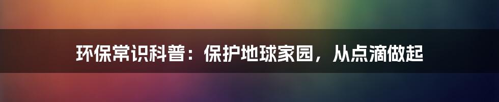 环保常识科普：保护地球家园，从点滴做起