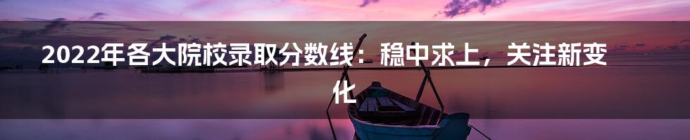 2022年各大院校录取分数线：稳中求上，关注新变化