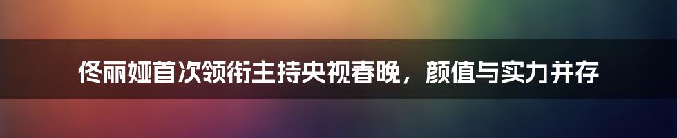 佟丽娅首次领衔主持央视春晚，颜值与实力并存