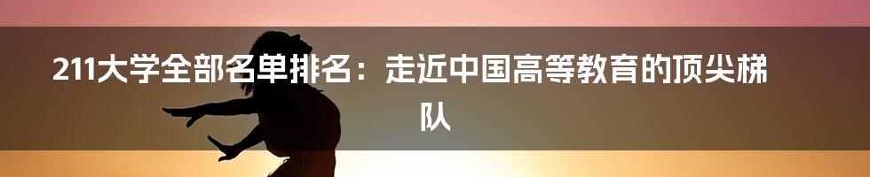 211大学全部名单排名：走近中国高等教育的顶尖梯队