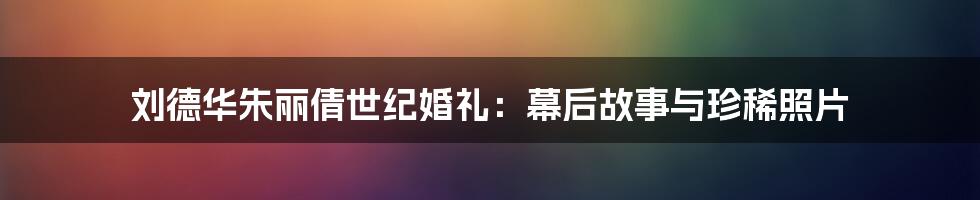 刘德华朱丽倩世纪婚礼：幕后故事与珍稀照片