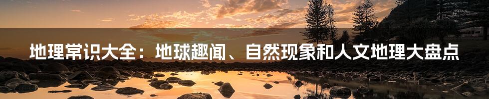 地理常识大全：地球趣闻、自然现象和人文地理大盘点