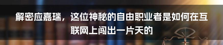 解密应嘉瑞，这位神秘的自由职业者是如何在互联网上闯出一片天的