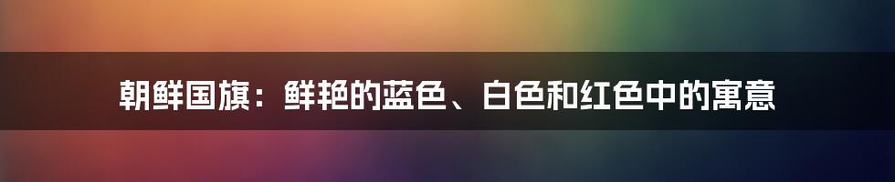 朝鲜国旗：鲜艳的蓝色、白色和红色中的寓意