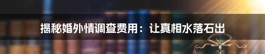 揭秘婚外情调查费用：让真相水落石出