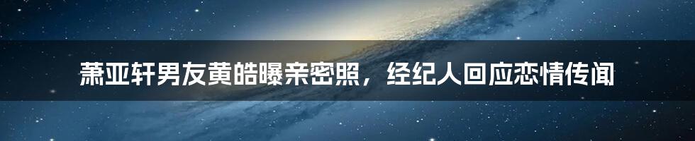 萧亚轩男友黄皓曝亲密照，经纪人回应恋情传闻