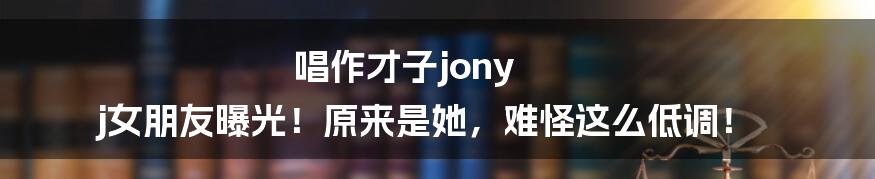 唱作才子jony j女朋友曝光！原来是她，难怪这么低调！