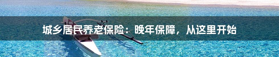 城乡居民养老保险：晚年保障，从这里开始