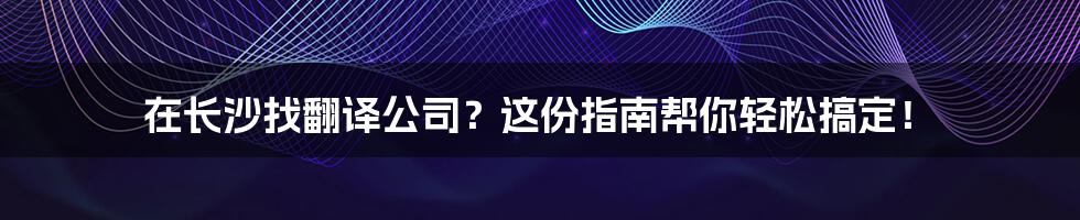 在长沙找翻译公司？这份指南帮你轻松搞定！