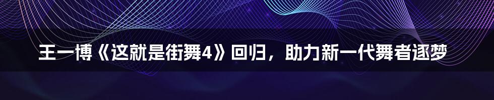 王一博《这就是街舞4》回归，助力新一代舞者逐梦