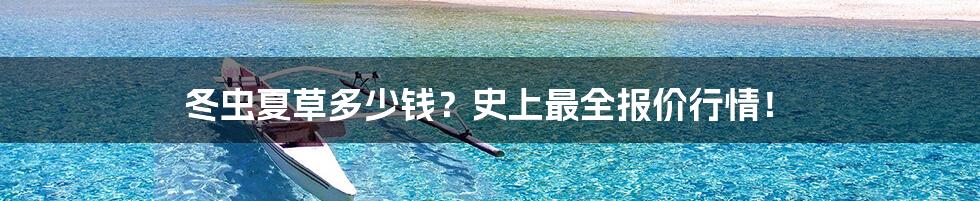 冬虫夏草多少钱？史上最全报价行情！