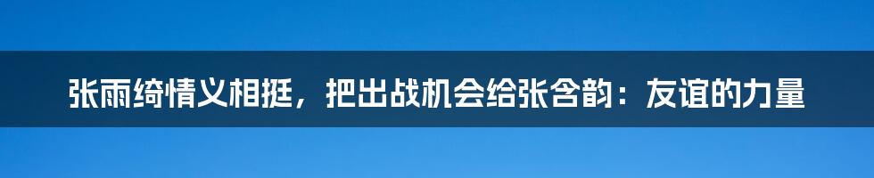 张雨绮情义相挺，把出战机会给张含韵：友谊的力量