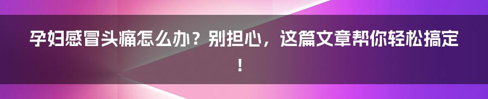 孕妇感冒头痛怎么办？别担心，这篇文章帮你轻松搞定！