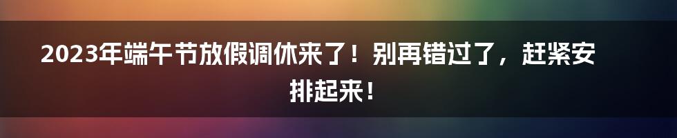 2023年端午节放假调休来了！别再错过了，赶紧安排起来！