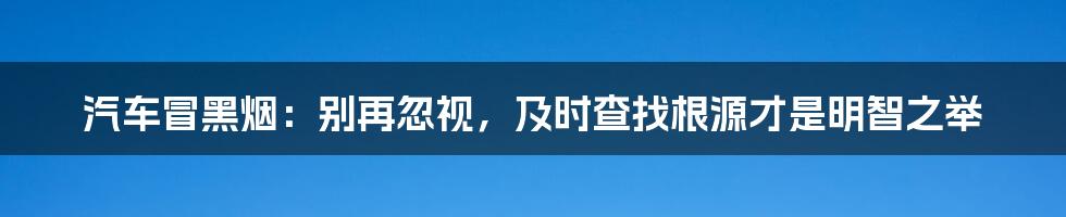 汽车冒黑烟：别再忽视，及时查找根源才是明智之举