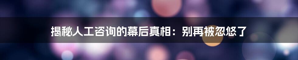 揭秘人工咨询的幕后真相：别再被忽悠了