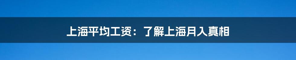 上海平均工资：了解上海月入真相