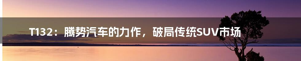 T132：腾势汽车的力作，破局传统SUV市场