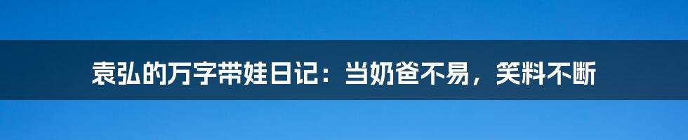 袁弘的万字带娃日记：当奶爸不易，笑料不断