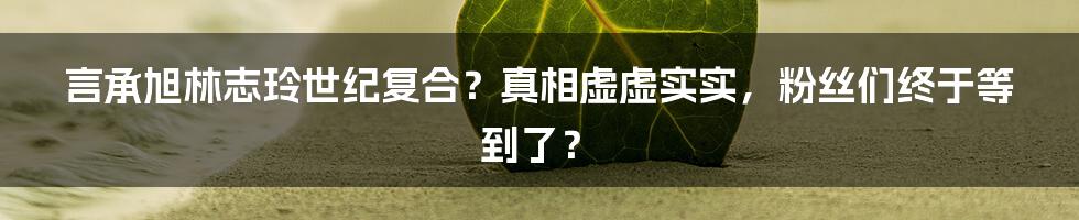 言承旭林志玲世纪复合？真相虚虚实实，粉丝们终于等到了？