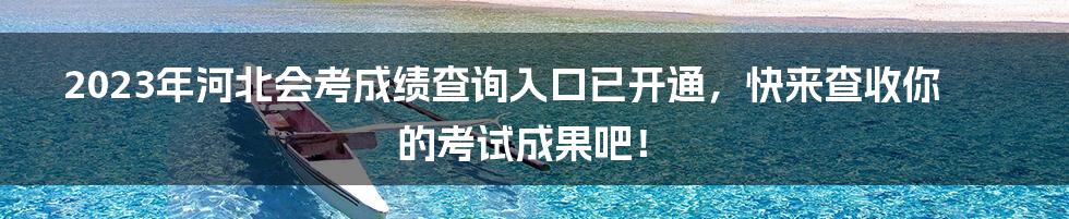 2023年河北会考成绩查询入口已开通，快来查收你的考试成果吧！