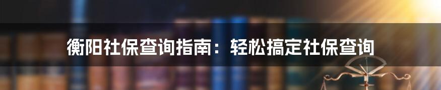 衡阳社保查询指南：轻松搞定社保查询