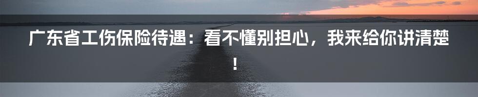 广东省工伤保险待遇：看不懂别担心，我来给你讲清楚！