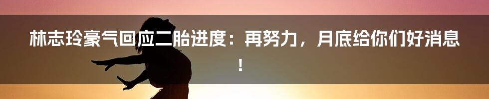 林志玲豪气回应二胎进度：再努力，月底给你们好消息！