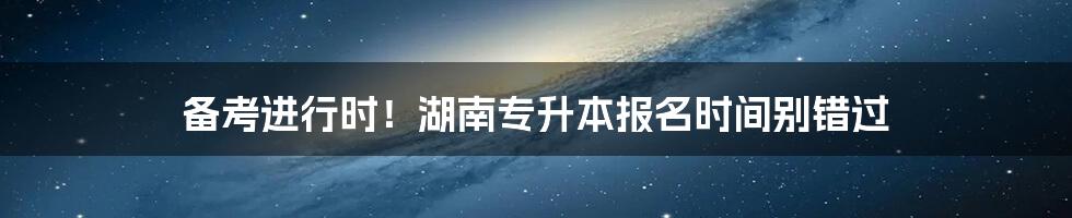 备考进行时！湖南专升本报名时间别错过