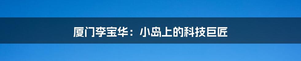 厦门李宝华：小岛上的科技巨匠