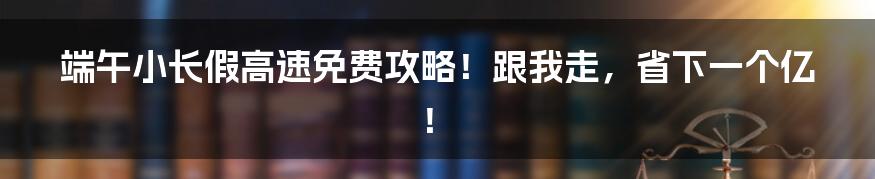 端午小长假高速免费攻略！跟我走，省下一个亿！