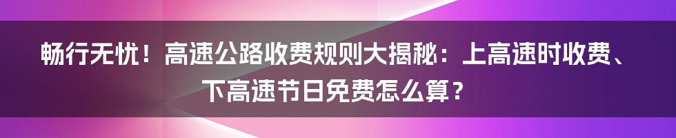 畅行无忧！高速公路收费规则大揭秘：上高速时收费、下高速节日免费怎么算？