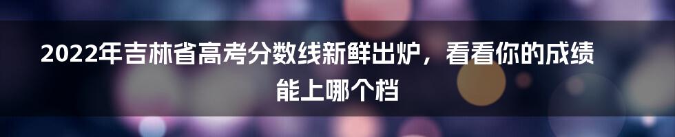 2022年吉林省高考分数线新鲜出炉，看看你的成绩能上哪个档