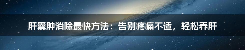 肝囊肿消除最快方法：告别疼痛不适，轻松养肝