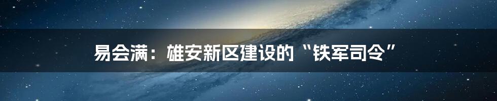 易会满：雄安新区建设的“铁军司令”