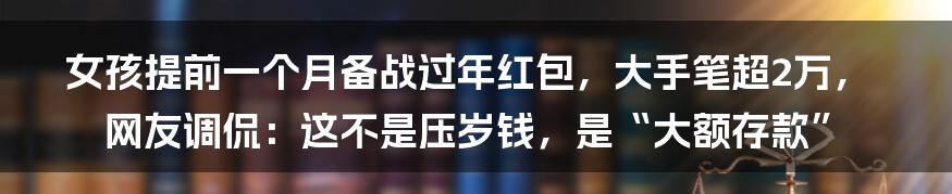 女孩提前一个月备战过年红包，大手笔超2万，网友调侃：这不是压岁钱，是“大额存款”