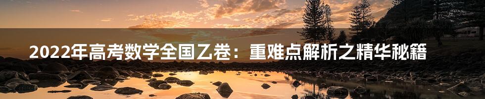 2022年高考数学全国乙卷：重难点解析之精华秘籍