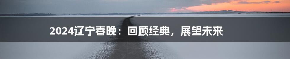 2024辽宁春晚：回顾经典，展望未来