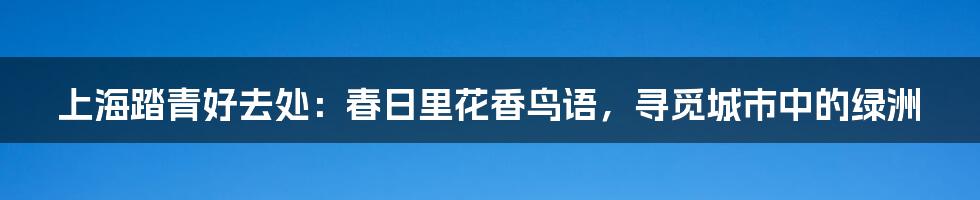 上海踏青好去处：春日里花香鸟语，寻觅城市中的绿洲