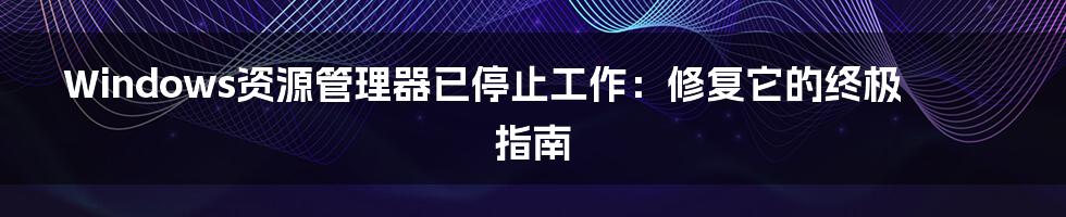 Windows资源管理器已停止工作：修复它的终极指南