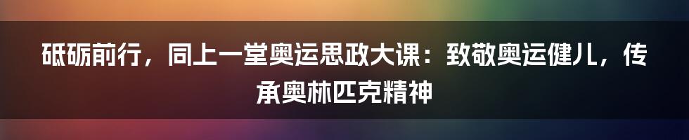 砥砺前行，同上一堂奥运思政大课：致敬奥运健儿，传承奥林匹克精神