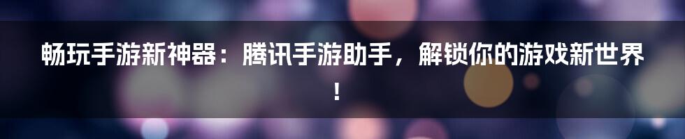 畅玩手游新神器：腾讯手游助手，解锁你的游戏新世界！