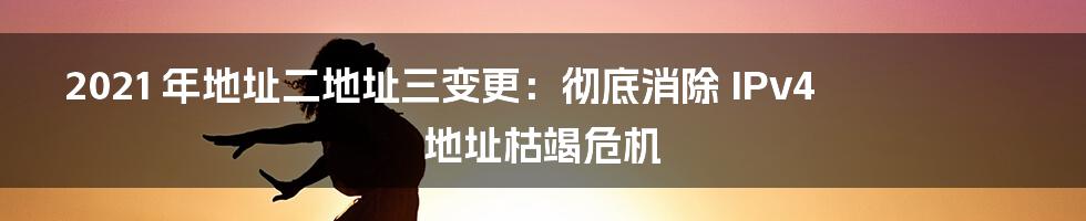 2021 年地址二地址三变更：彻底消除 IPv4 地址枯竭危机