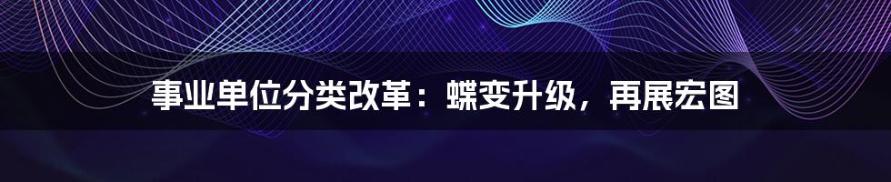 事业单位分类改革：蝶变升级，再展宏图