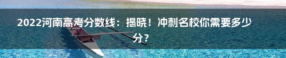 2022河南高考分数线：揭晓！冲刺名校你需要多少分？