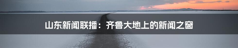 山东新闻联播：齐鲁大地上的新闻之窗