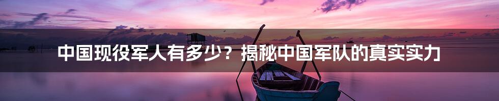 中国现役军人有多少？揭秘中国军队的真实实力