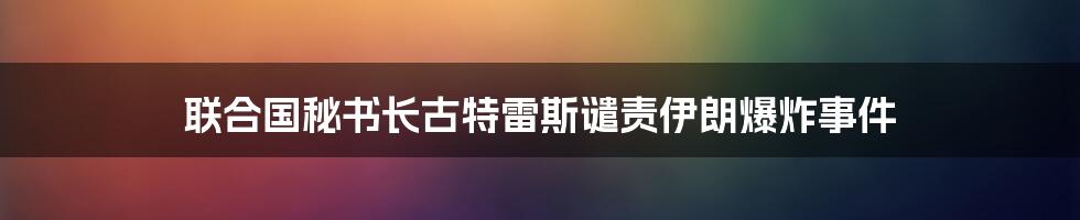 联合国秘书长古特雷斯谴责伊朗爆炸事件