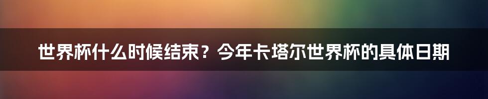 世界杯什么时候结束？今年卡塔尔世界杯的具体日期