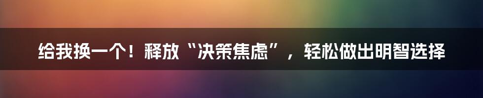 给我换一个！释放“决策焦虑”，轻松做出明智选择